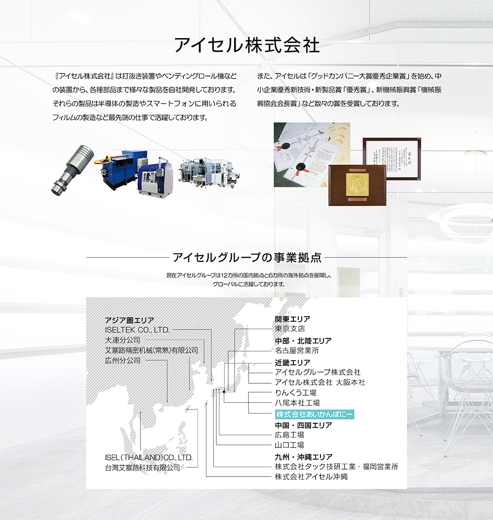 創業50年のモノづくり企業『アイセル株式会社』は打抜き装置やベンディングロール機などの装置から、各種部品まで様々な製品を自社開発しております。それらの製品は半導体の製造やスマートフォンに用いられるフィルムの製造など最先端の仕事で活躍しております。また、アイセルは「グッドカンパニー大賞優秀企業賞」を始め、中小企業優秀新技術・新製品賞「優秀賞」、新機械振興賞「機械振興協会会長賞」など数々の賞を受賞しております。---アイセルグループの事業拠点：現在アイセルグループは9カ所の国内拠点と6カ所の海外拠点を展開し、グローバルに活躍しております。