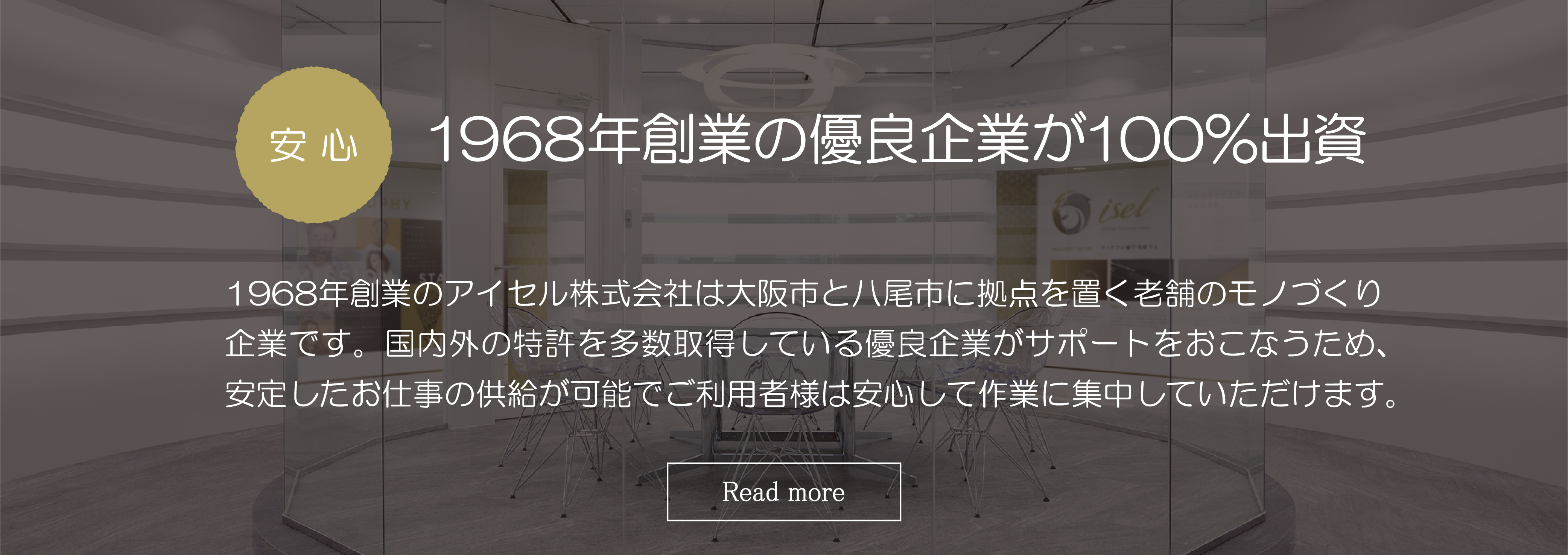 安心　創業50年の優良企業が100％出資：創業50年のアイセル株式会社は大阪市と八尾市に拠点を置く老舗のモノづくり企業です。国内外の特許を多数取得している優良企業がサポートをおこなうため、安定したお仕事の供給が可能でご利用者様は安心して作業に集中していただけます。